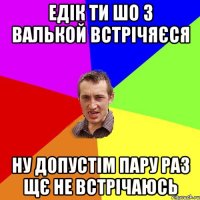 Едік ти шо з Валькой встрічяєся ну допустім пару раз щє не встрічаюсь