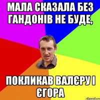 МАЛА СКАЗАЛА БЕЗ ГАНДОНІВ НЕ БУДЕ, ПОКЛИКАВ ВАЛЄРУ І ЄГОРА