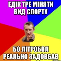 Едік тре міняти вид спорту бо літробол реально задовбав