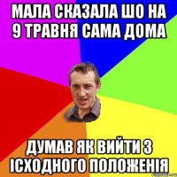 мала сказала шо на 9 травня сама дома думав як вийти з ісходного положенія