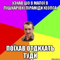 узнав шо в малої в Пушкарівкі піраміди Хеопса поїхав отдихать туди