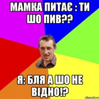 МАМКА ПИТАЄ : ТИ ШО ПИВ?? Я: БЛЯ А ШО НЕ ВІДНО!?