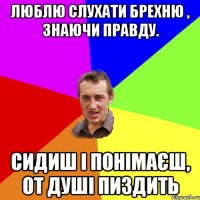 люблю слухати брехню , знаючи правду. сидиш і понімаєш, от душі пиздить