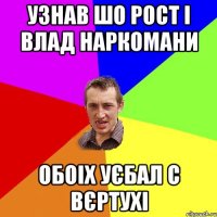 узнав шо Рост і Влад наркомани обоіх уєбал с вєртухі