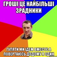 гроші це найбільші зрадники гуляти ми ідем вмєстє а повертаюсь додому я один