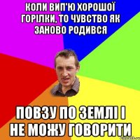 коли вип'ю хорошої горілки, то чувство як заново родився повзу по землі і не можу говорити