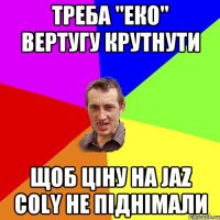 треба "ЕКО" вертугу крутнути Щоб ціну на Jaz coly не піднімали