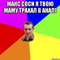 макс соси я твою маму трахал в анал) 