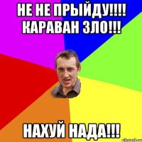 НЕ НЕ ПРЫЙДУ!!!! КАРАВАН ЗЛО!!! НАХУЙ НАДА!!!