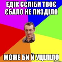 Едік єсліби твоє єбало не пизділо може би й уціліло