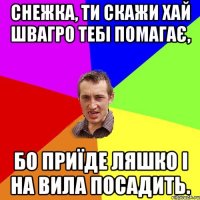 Снежка, ти скажи хай ШвАГрО тебі помагає, бо приїде ляшко і на вила посадить.