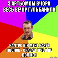 З Артьомом вчора весь вечір гульбанили НА утро він мене нахуй послав - сказав нічьо не должен