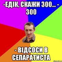 -Едік, скажи 300... - 300 - відсоси в сепаратиста