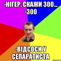 -нігер, скажи 300... -300 -відсоси у сепаратиста