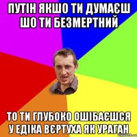 путін якшо ти думаєш шо ти безмертний то ти глубоко ошібаєшся у едіка вєртуха як ураган