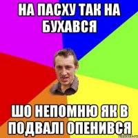 на пасху так на бухався шо непомню як в подвалі опенився