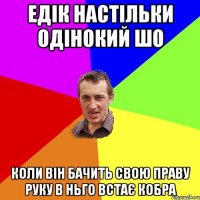 Едік настільки одінокий шо коли він бачить свою праву руку в ньго встає кобра