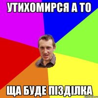 Утихомирся а то ща буде пізділка