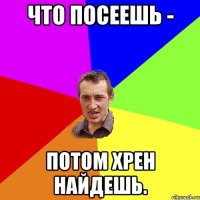 Что посеешь - потом хрен найдешь.