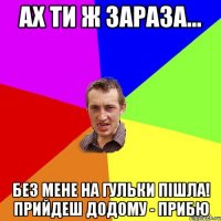 ах ти ж зараза... без мене на гульки пішла! прийдеш додому - прибю