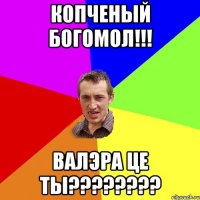 копченый богомол!!! Валэра це ты????????