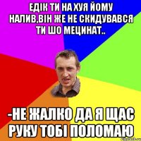 Едік ти на хуя йому налив,він же не скидувався ти шо мецинат.. -Не жалко да я щас руку тобі поломаю