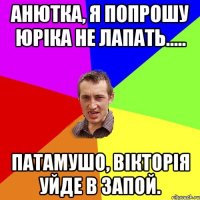 Анютка, я попрошу Юріка не лапать..... Патамушо, Вікторія уйде в запой.