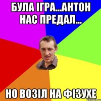 була ігра...антон нас предал... но возіл на фізухе