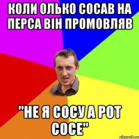 коли олько сосав на перса він промовляв "НЕ Я СОСУ А РОТ СОСЕ"