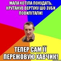 мала хотіла похудать, крутанув вертуху шо зуби повилітали! тепер сам її пережовую хавчик!