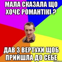 Мала сказала що хочє романтікі ? Дав з вертухи щоб прийшла до себе