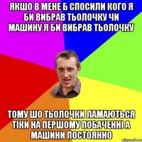 Якшо в мене б спосили кого я би вибрав тьолочку чи машину я би вибрав тьолочку тому шо тьолочки ламаються тіки на першому побаченні а машини постоянно