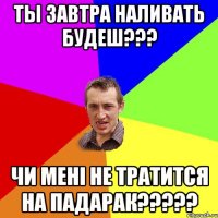 ты завтра наливать будеш??? чи мені не тратится на падарак?????