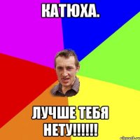 Катюха. лучше тебя нету!!!!!!