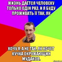 Жизнь даётся человеку только одін раз, и я буду проживать її так, як хочу я, а не так, як хочет кучка окружающих мудаков.