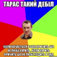 Тарас такий дебіл Коли качається у залі кричить шо не любе курить , коли курить кричить шо не любе ходить в зал