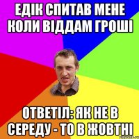 едік спитав мене коли віддам гроші ответіл: як не в середу - то в жовтні