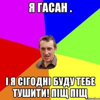 я Гасан . і я сігодні буду тебе тушити! піщ піщ