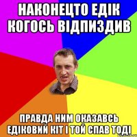 НАКОНЕЦТО ЕДІК КОГОСЬ ВІДПИЗДИВ ПРАВДА НИМ ОКАЗАВСЬ ЕДІКОВИЙ КІТ І ТОЙ СПАВ ТОДІ