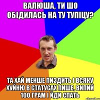 Валюша, ти шо обідилась на ту тупіцу? та хай менше пиздить і всяку хуйню в статусах пише, випий 100 грам і йди спать