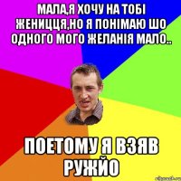 Мала,я хочу на тобі женицця,но я понімаю шо одного мого желанія мало.. Поетому я взяв ружйо