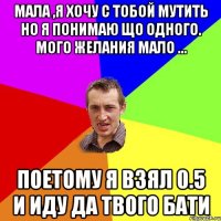 МАЛА ,Я ХОЧУ С ТОБОЙ МУТИТЬ НО Я ПОНИМАЮ ЩО ОДНОГО. МОГО ЖЕЛАНИЯ МАЛО ... ПОЕТОМУ Я ВЗЯЛ 0.5 И ИДУ ДА ТВОГО БАТИ