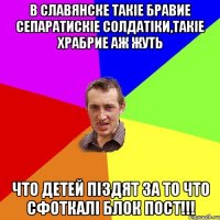 В Славянске такіе бравие сепаратискіе солдатіки,такіе храбрие аж жуть ЧТО ДЕТЕЙ ПІЗДЯТ ЗА ТО ЧТО СФОТКАЛІ БЛОК ПОСТ!!!