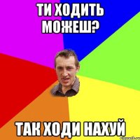 Ти ходить можеш? Так ходи нахуй