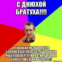 С ДНЮХОЙ БРАТУХА!!!! НУ ВАНЬКА ЖЕЛАЮ ДОХУЯ ЗДОРОВ'Я,ДОХУЯ ДЄНЄГ,ШОБ КОБРА РАБОТАЛА,ВЕРТУХИ КРУТИВ,ШОБ ЯВА БУЛА,А ТАМ І ДІВКИ БУДУТЬ!!!