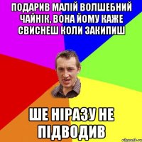 Подарив малій волшебний чайнік, вона йому каже свиснеш коли закипиш Ше ніразу не підводив