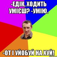 -едік, ходить умієш? -умію. -от і уйобуй на хуй!