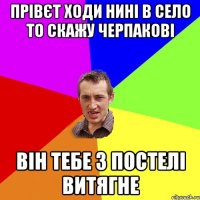 прівєт ходи нині в село то скажу черпакові він тебе з постелі витягне