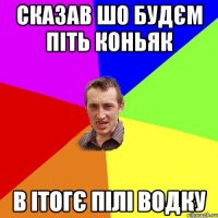 сказав шо будєм піть коньяк в ітогє пілі водку