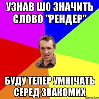 Узнав шо значить слово "рендер" буду тепер умнічать серед знакомих